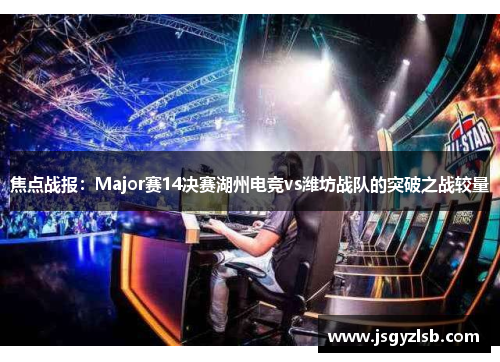 焦点战报：Major赛14决赛湖州电竞vs潍坊战队的突破之战较量