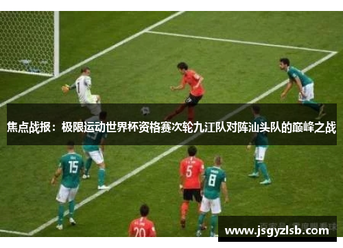 焦点战报：极限运动世界杯资格赛次轮九江队对阵汕头队的巅峰之战